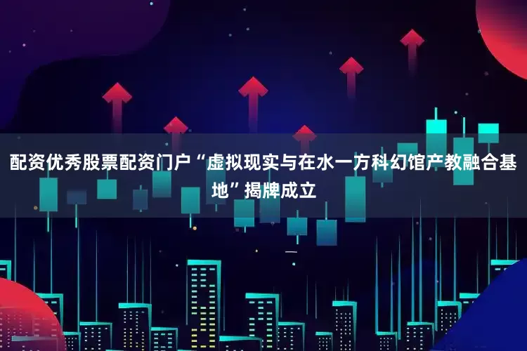 配资优秀股票配资门户“虚拟现实与在水一方科幻馆产教融合基地”揭牌成立