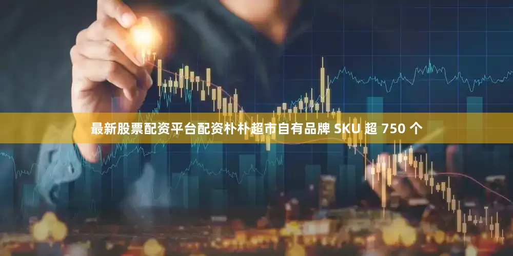 最新股票配资平台配资朴朴超市自有品牌 SKU 超 750 个