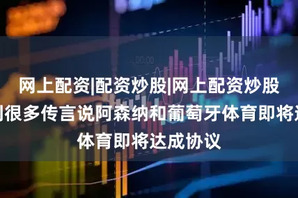 网上配资|配资炒股|网上配资炒股我们听到很多传言说阿森纳和葡萄牙体育即将达成协议