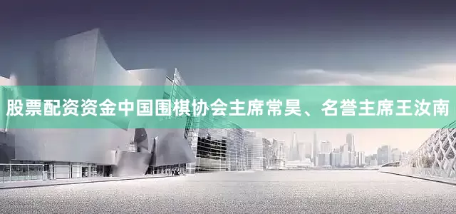 股票配资资金中国围棋协会主席常昊、名誉主席王汝南