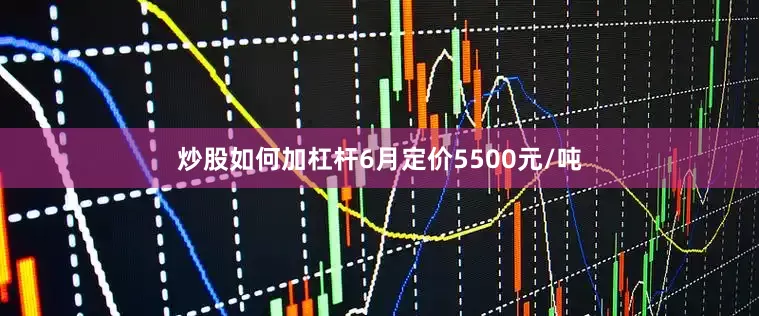 炒股如何加杠杆6月定价5500元/吨