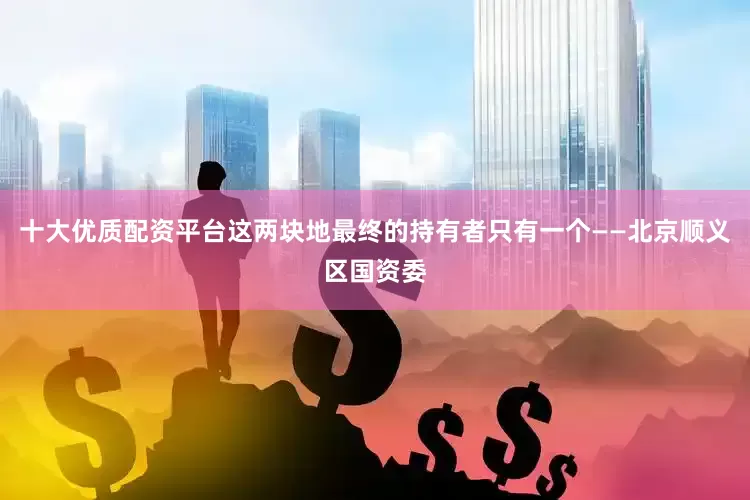 十大优质配资平台这两块地最终的持有者只有一个——北京顺义区国资委