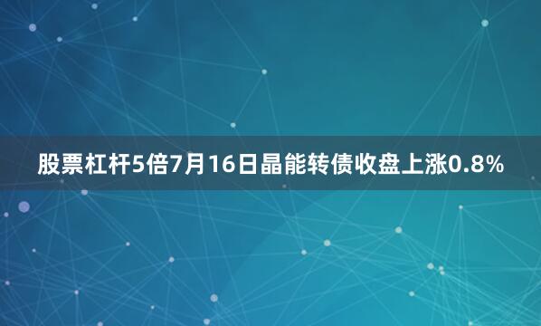 股票杠杆5倍7月16日晶能转债收盘上涨0.8%