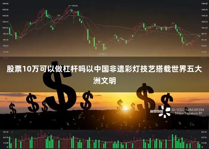 股票10万可以做杠杆吗以中国非遗彩灯技艺搭载世界五大洲文明