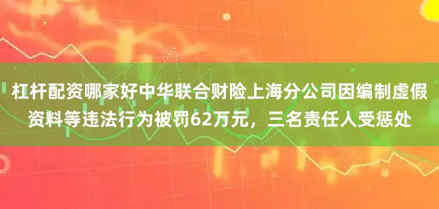 杠杆配资哪家好中华联合财险上海分公司因编制虚假资料等违法行为被罚62万元，三名责任人受惩处