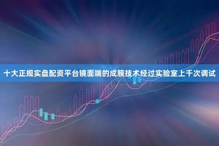 十大正规实盘配资平台镜面端的成膜技术经过实验室上千次调试